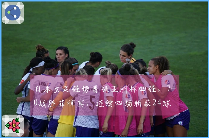 日本女足强势晋级亚洲杯四强，7-0战胜菲律宾，连续四场斩获24球