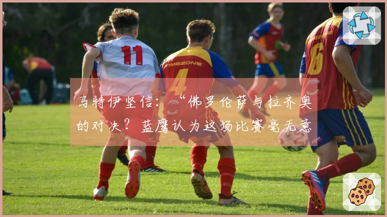 马特伊坚信：“佛罗伦萨与拉齐奥的对决？蓝鹰认为这场比赛毫无意义”