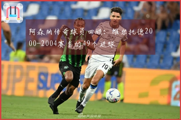 阿森纳传奇球员回顾：维尔托德2000-2004赛季的49个进球