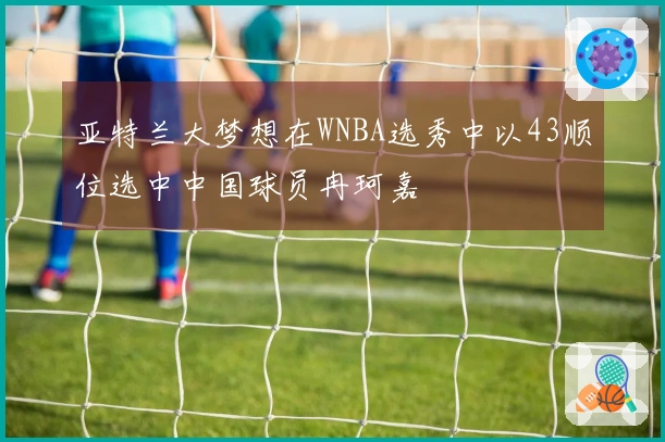 亚特兰大梦想在WNBA选秀中以43顺位选中中国球员冉珂嘉