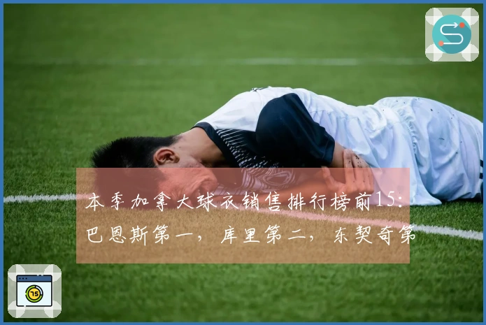 本季加拿大球衣销售排行榜前15：巴恩斯第一，库里第二，东契奇第三，詹姆斯第四，巴雷特第八