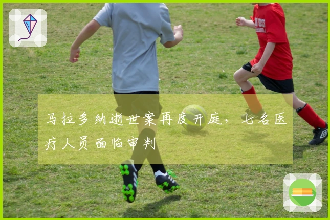 马拉多纳逝世案再度开庭，七名医疗人员面临审判
