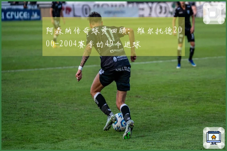 阿森纳传奇球员回顾：维尔托德2000-2004赛季的49个进球