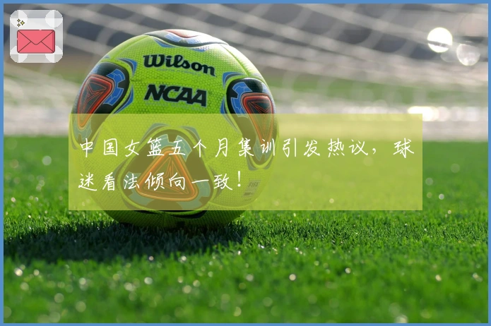 中国女篮五个月集训引发热议，球迷看法倾向一致！