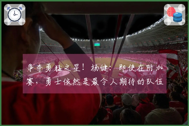 争夺勇猛之星！杨健：即使在附加赛，勇士依然是最令人期待的队伍