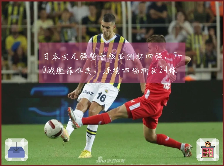 日本女足强势晋级亚洲杯四强，7-0战胜菲律宾，连续四场斩获24球