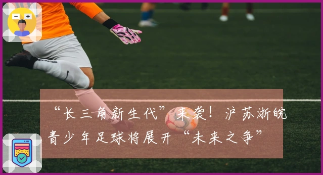 “长三角新生代”来袭！沪苏浙皖青少年足球将展开“未来之争”