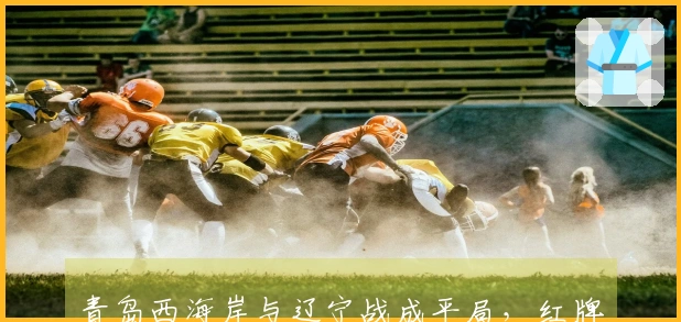 青岛西海岸与辽宁战成平局，红牌转折致三分梦断