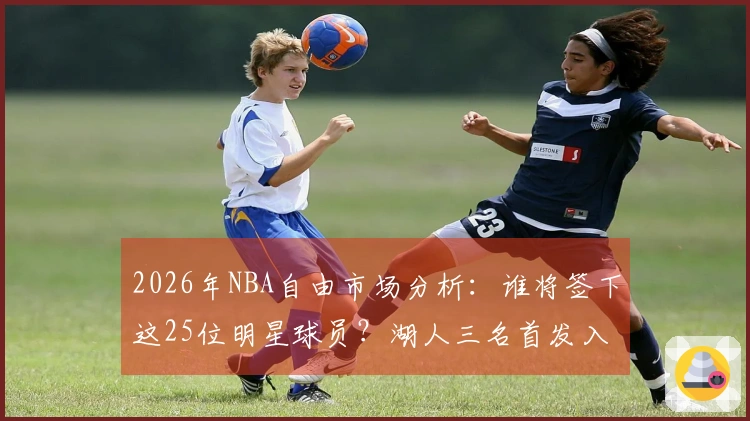 2026年NBA自由市场分析：谁将签下这25位明星球员？湖人三名首发入围