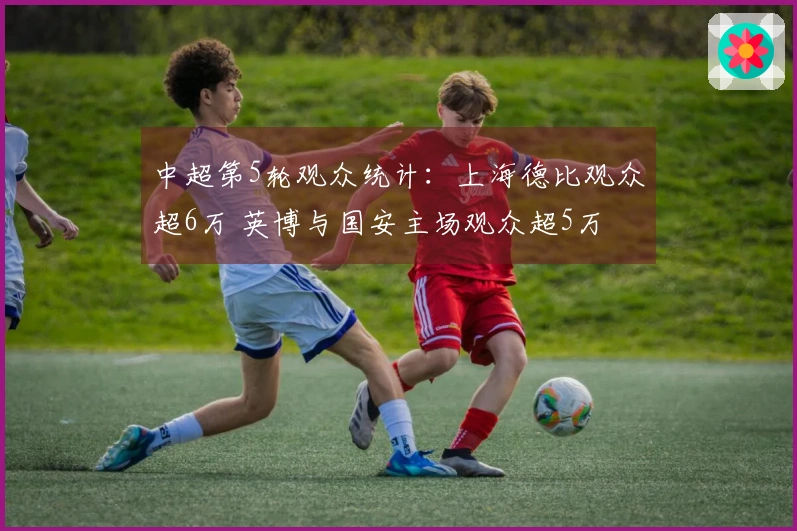 中超第5轮观众统计：上海德比观众超6万 英博与国安主场观众超5万