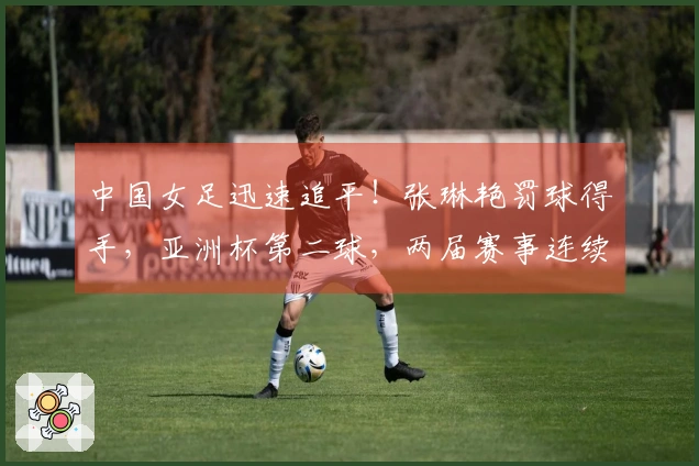中国女足迅速追平！张琳艳罚球得手，亚洲杯第二球，两届赛事连续战胜韩澳。