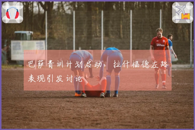 巴萨青训计划启动，拉什福德左路表现引发讨论
