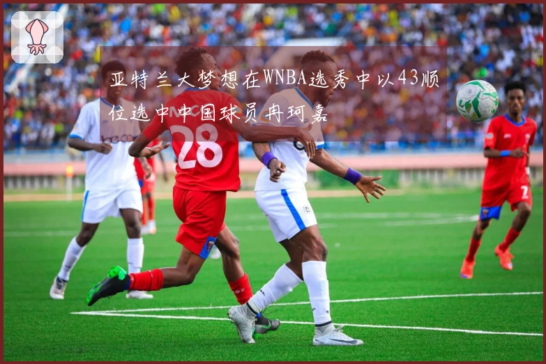 亚特兰大梦想在WNBA选秀中以43顺位选中中国球员冉珂嘉