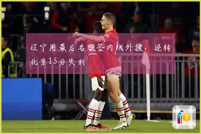 辽宁用最后名额签内线外援，逆转北京15分失利