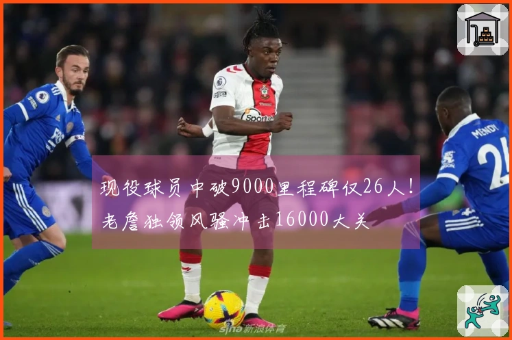 现役球员中破9000里程碑仅26人！老詹独领风骚冲击16000大关