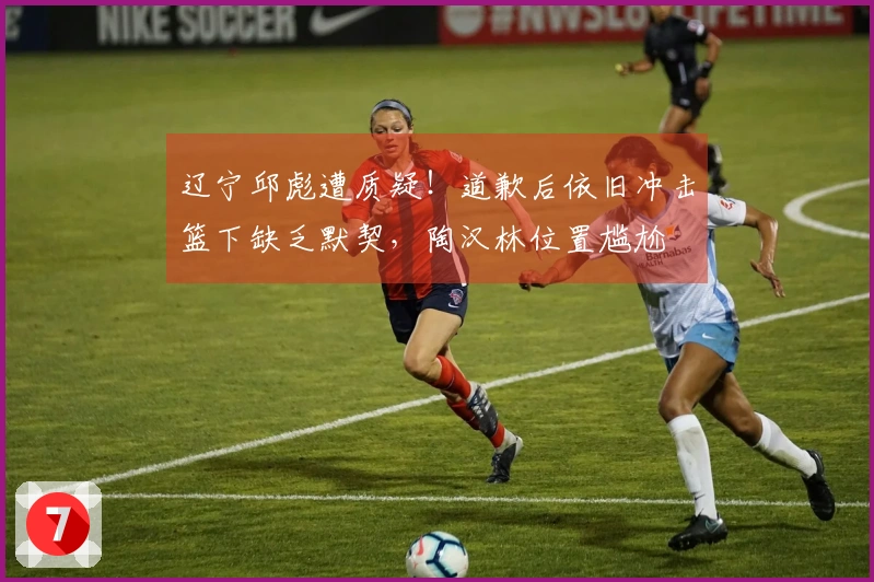 辽宁邱彪遭质疑！道歉后依旧冲击篮下缺乏默契，陶汉林位置尴尬