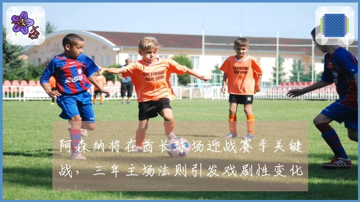 阿森纳将在酋长球场迎战赛季关键战，三年主场法则引发戏剧性变化