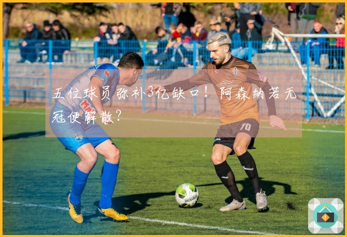 五位球员弥补3亿缺口！阿森纳若无冠便解散？