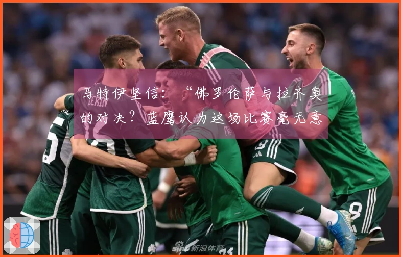 马特伊坚信：“佛罗伦萨与拉齐奥的对决？蓝鹰认为这场比赛毫无意义”