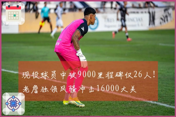 现役球员中破9000里程碑仅26人！老詹独领风骚冲击16000大关