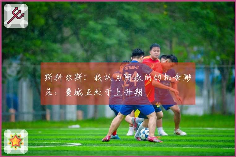 斯科尔斯：我认为阿森纳的机会渺茫，曼城正处于上升期