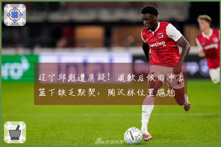辽宁邱彪遭质疑！道歉后依旧冲击篮下缺乏默契，陶汉林位置尴尬